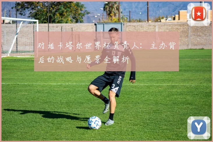 对话卡塔尔世界杯负责人：主办背后的战略与愿景全解析