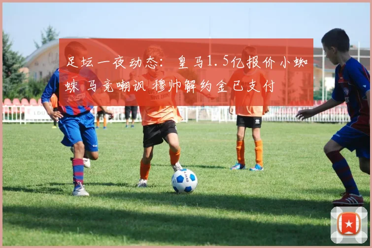 足坛一夜动态:皇马1.5亿报价小蜘蛛 马竞嘲讽 穆帅解约金已支付