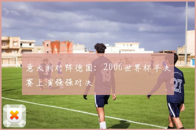 意大利对阵德国:2006世界杯半决赛上演强强对决